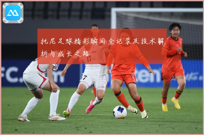 托尼足球精彩瞬间全记录及技术解析与成长之路