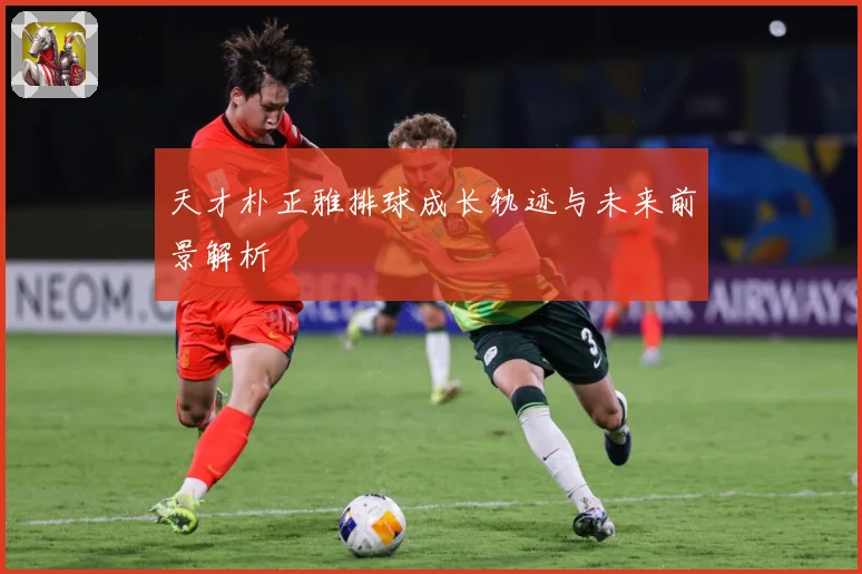 天才朴正雅排球成长轨迹与未来前景解析