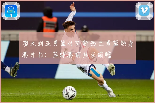 澳大利亚男篮对阵新西兰男篮热身赛开打：篮球赛前焦点前瞻
