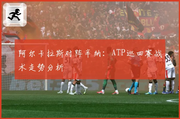 阿尔卡拉斯对阵辛纳：ATP巡回赛战术走势分析