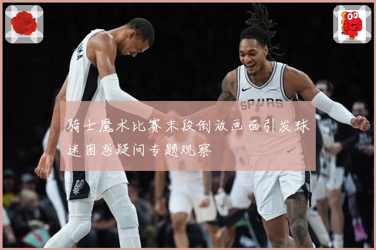 骑士魔术比赛末段倒放画面引发球迷困惑疑问专题观察