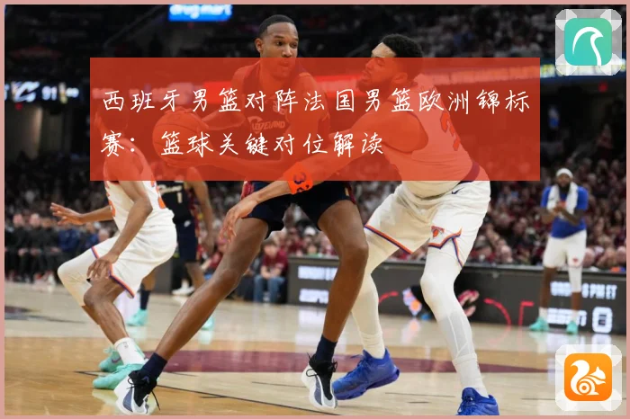 西班牙男篮对阵法国男篮欧洲锦标赛：篮球关键对位解读