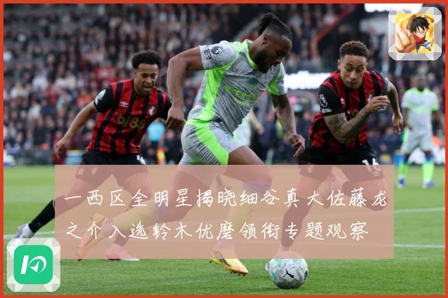 一西区全明星揭晓细谷真大佐藤龙之介入选铃木优磨领衔专题观察