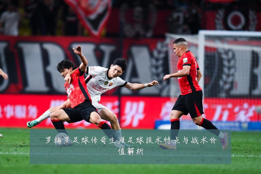 罗梅罗足球传奇生涯足球技术特点与战术价值解析