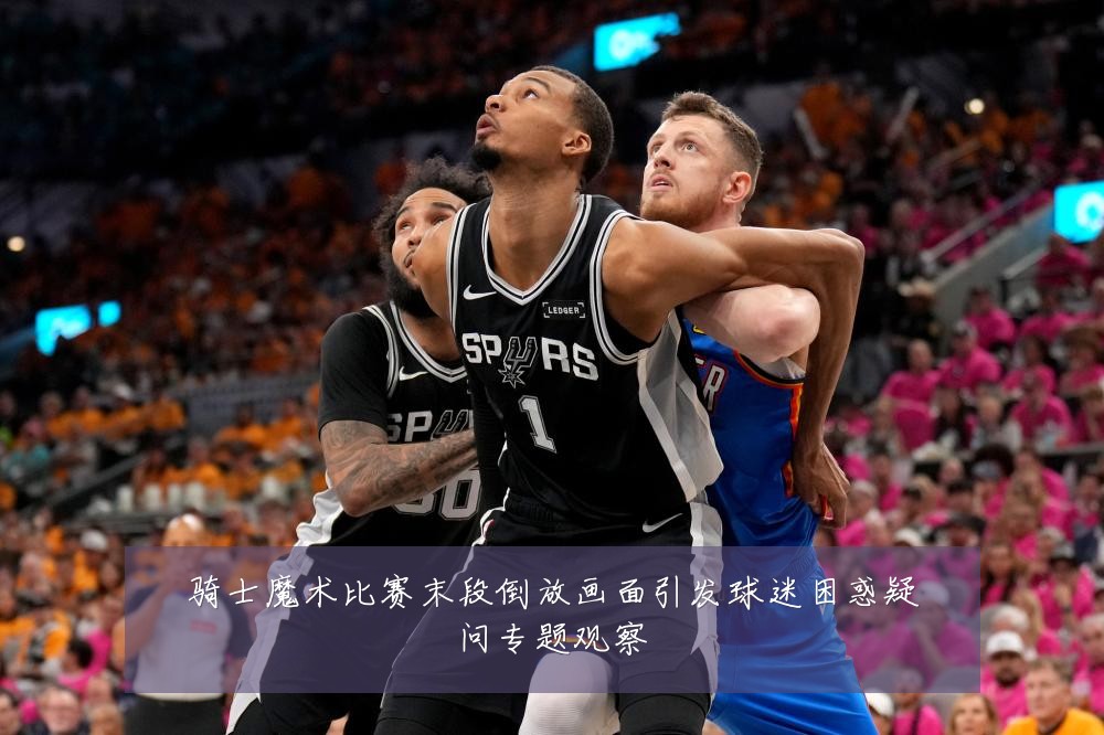 骑士魔术比赛末段倒放画面引发球迷困惑疑问专题观察