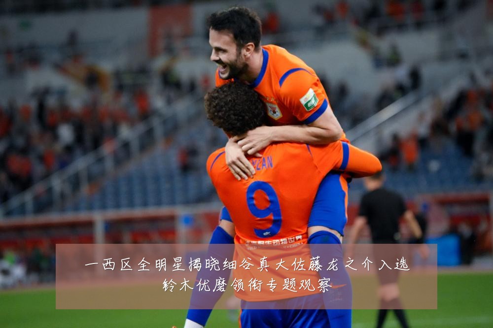 一西区全明星揭晓细谷真大佐藤龙之介入选铃木优磨领衔专题观察